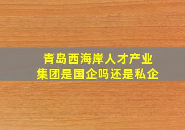 青岛西海岸人才产业集团是国企吗还是私企