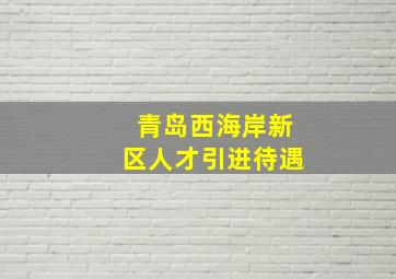 青岛西海岸新区人才引进待遇