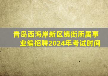 青岛西海岸新区镇街所属事业编招聘2024年考试时间