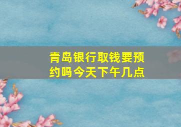 青岛银行取钱要预约吗今天下午几点