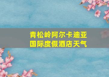 青松岭阿尔卡迪亚国际度假酒店天气