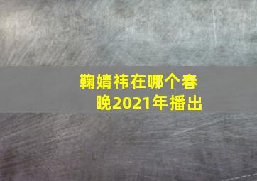 鞠婧祎在哪个春晚2021年播出