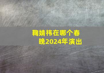 鞠婧祎在哪个春晚2024年演出