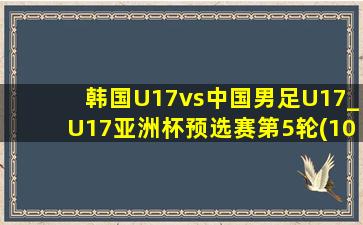 韩国U17vs中国男足U17_U17亚洲杯预选赛第5轮(10月27日)全场集锦