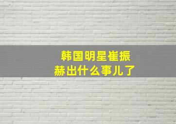 韩国明星崔振赫出什么事儿了