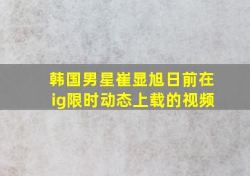 韩国男星崔显旭日前在ig限时动态上载的视频