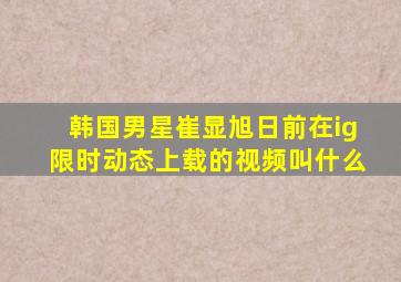 韩国男星崔显旭日前在ig限时动态上载的视频叫什么