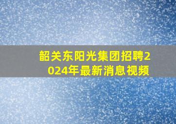 韶关东阳光集团招聘2024年最新消息视频