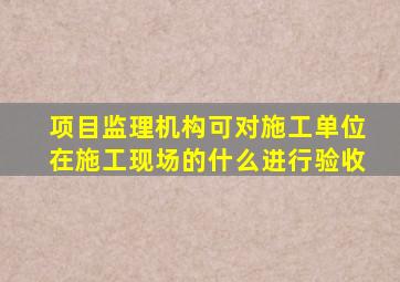 项目监理机构可对施工单位在施工现场的什么进行验收