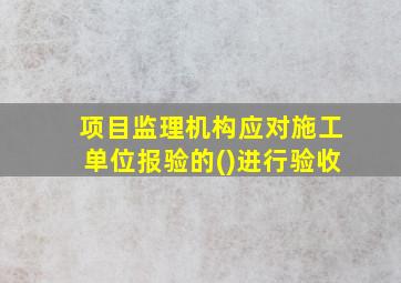 项目监理机构应对施工单位报验的()进行验收