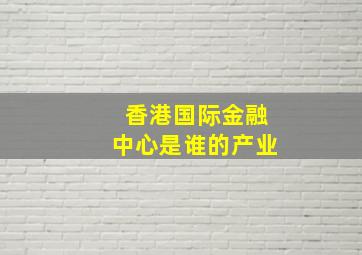 香港国际金融中心是谁的产业