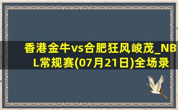 香港金牛vs合肥狂风峻茂_NBL常规赛(07月21日)全场录像