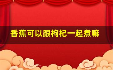 香蕉可以跟枸杞一起煮嘛