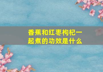 香蕉和红枣枸杞一起煮的功效是什么