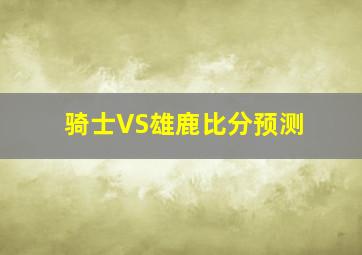 骑士VS雄鹿比分预测