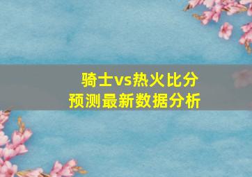 骑士vs热火比分预测最新数据分析