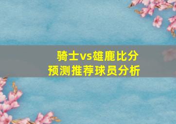 骑士vs雄鹿比分预测推荐球员分析