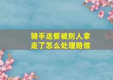 骑手送餐被别人拿走了怎么处理赔偿