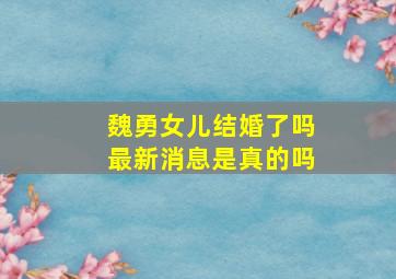 魏勇女儿结婚了吗最新消息是真的吗