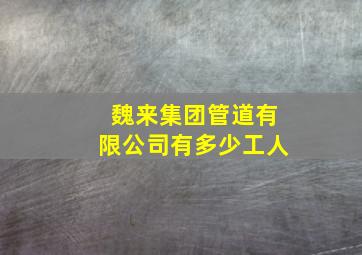 魏来集团管道有限公司有多少工人