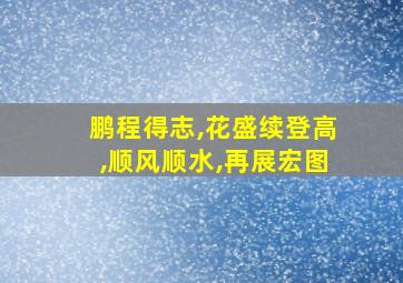 鹏程得志,花盛续登高,顺风顺水,再展宏图