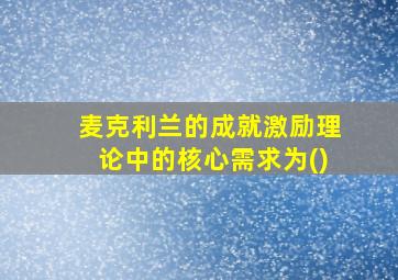 麦克利兰的成就激励理论中的核心需求为()