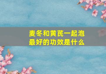 麦冬和黄芪一起泡最好的功效是什么