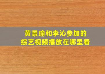 黄景瑜和李沁参加的综艺视频播放在哪里看