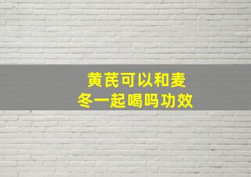 黄芪可以和麦冬一起喝吗功效