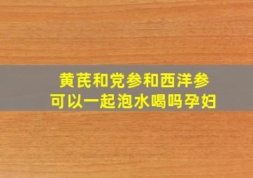 黄芪和党参和西洋参可以一起泡水喝吗孕妇