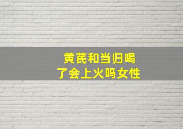 黄芪和当归喝了会上火吗女性