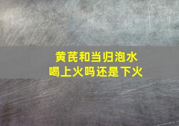 黄芪和当归泡水喝上火吗还是下火