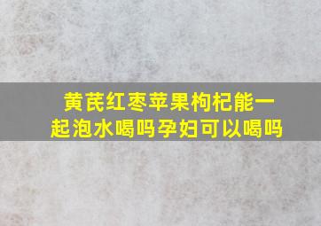 黄芪红枣苹果枸杞能一起泡水喝吗孕妇可以喝吗