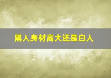 黑人身材高大还是白人