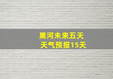 黑河未来五天天气预报15天