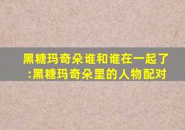 黑糖玛奇朵谁和谁在一起了:黑糖玛奇朵里的人物配对