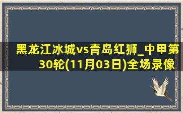 黑龙江冰城vs青岛红狮_中甲第30轮(11月03日)全场录像