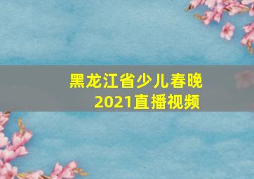 黑龙江省少儿春晚2021直播视频