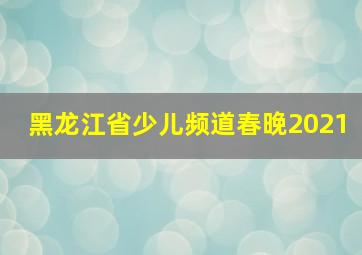 黑龙江省少儿频道春晚2021