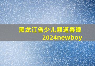 黑龙江省少儿频道春晚2024newboy