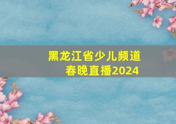 黑龙江省少儿频道春晚直播2024