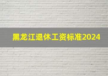 黑龙江退休工资标准2024