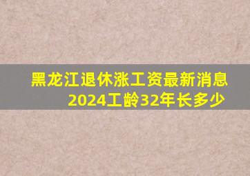 黑龙江退休涨工资最新消息2024工龄32年长多少