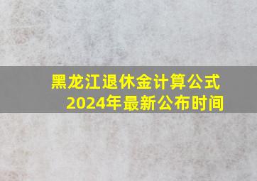 黑龙江退休金计算公式2024年最新公布时间