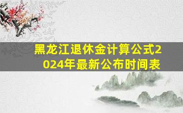 黑龙江退休金计算公式2024年最新公布时间表