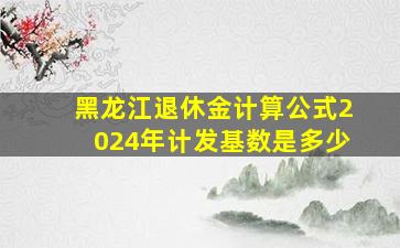 黑龙江退休金计算公式2024年计发基数是多少