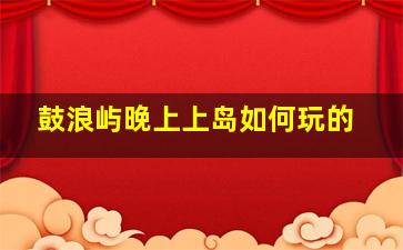 鼓浪屿晚上上岛如何玩的