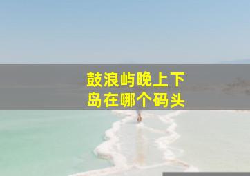 鼓浪屿晚上下岛在哪个码头