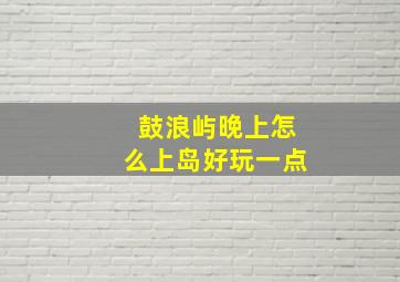 鼓浪屿晚上怎么上岛好玩一点