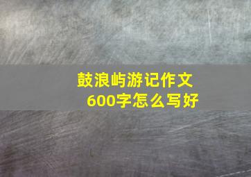 鼓浪屿游记作文600字怎么写好